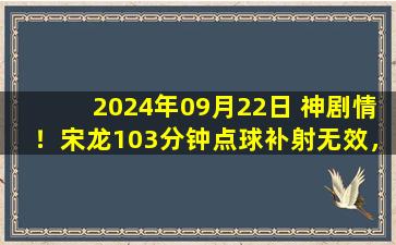 2024年09月22日 神剧情！宋龙103分钟点球补射无效，南通2-1惊险击败十人海牛